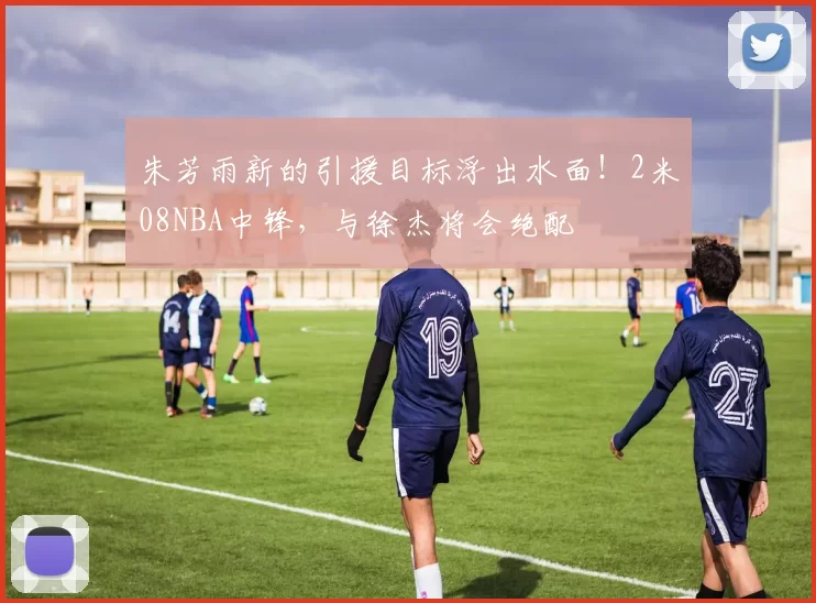 朱芳雨新的引援目标浮出水面！2米08NBA中锋，与徐杰将会绝配