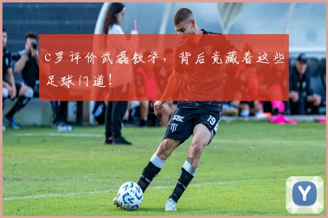 c罗评价武磊教学，背后竟藏着这些足球门道！