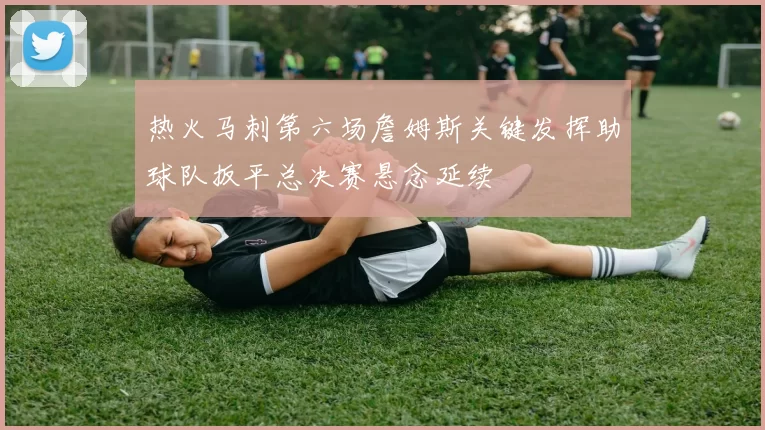 热火马刺第六场詹姆斯关键发挥助球队扳平总决赛悬念延续