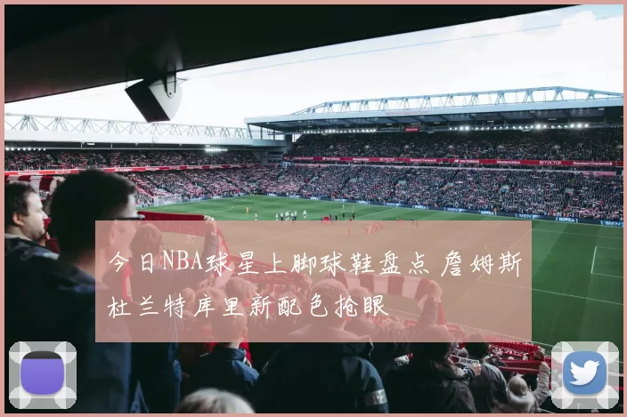 今日NBA球星上脚球鞋盘点 詹姆斯杜兰特库里新配色抢眼