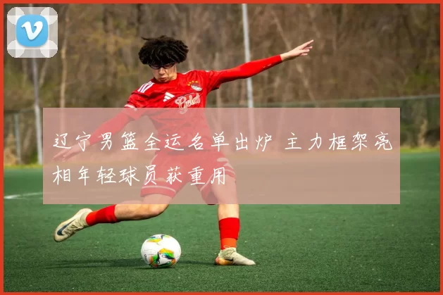 辽宁男篮全运名单出炉 主力框架亮相年轻球员获重用