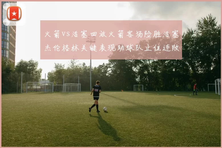 火箭vs活塞回放火箭客场险胜活塞杰伦格林关键表现助球队止住连败