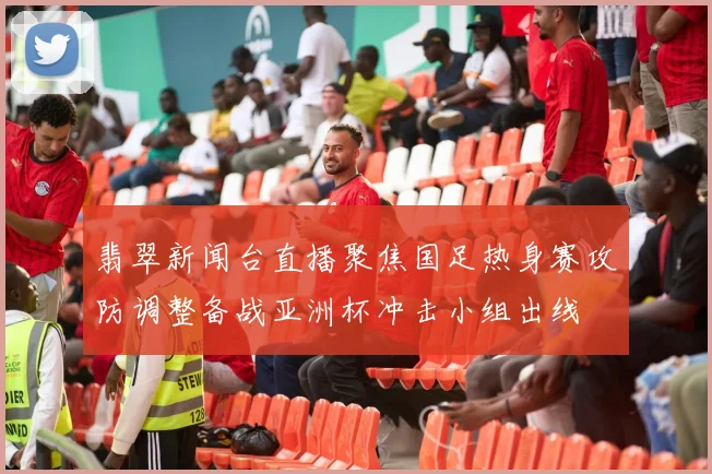 翡翠新闻台直播聚焦国足热身赛攻防调整备战亚洲杯冲击小组出线