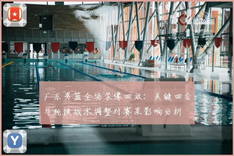 广东男篮全场录像回放：关键回合与轮换战术调整对赛果影响分析