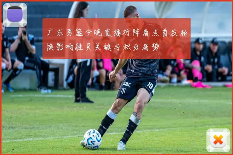 广东男篮今晚直播对阵看点首发轮换影响胜负关键与积分局势