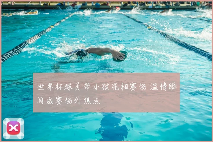 世界杯球员带小孩亮相赛场 温情瞬间成赛场外焦点