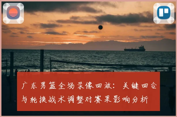 广东男篮全场录像回放：关键回合与轮换战术调整对赛果影响分析
