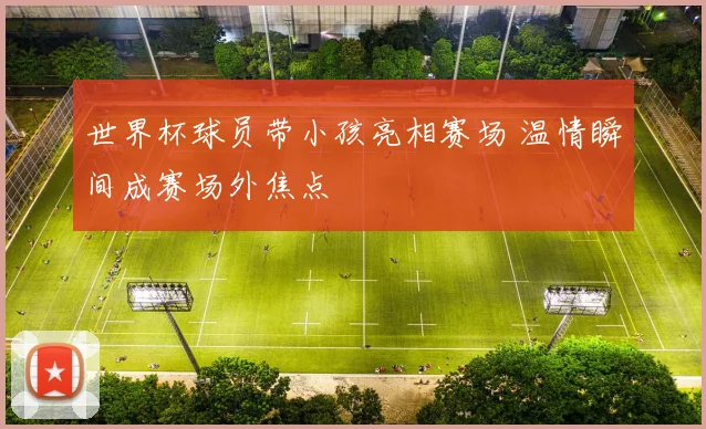 世界杯球员带小孩亮相赛场 温情瞬间成赛场外焦点