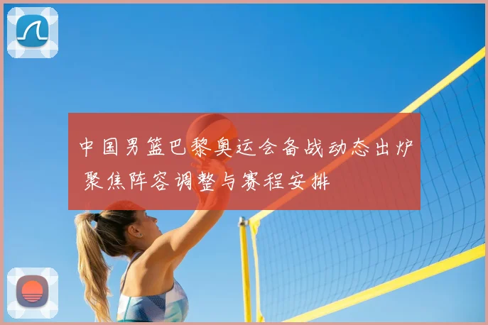 中国男篮巴黎奥运会备战动态出炉 聚焦阵容调整与赛程安排