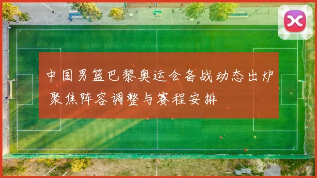 中国男篮巴黎奥运会备战动态出炉 聚焦阵容调整与赛程安排
